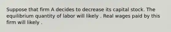 Suppose that firm A decides to decrease its capital stock. The equilibrium quantity of labor will likely . Real wages paid by this firm will likely .