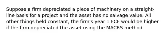 Suppose a firm depreciated a piece of machinery on a straight-line basis for a project and the asset has no salvage value. All other things held constant, the firm's year 1 FCF would be higher if the firm depreciated the asset using the MACRS method