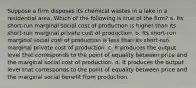 Suppose a firm disposes its chemical wastes in a lake in a residential area. Which of the following is true of the firm? a. Its short-run marginal social cost of production is higher than its short-run marginal private cost of production. b. Its short-run marginal social cost of production is less than its short-run marginal private cost of production. c. It produces the output level that corresponds to the point of equality between price and the marginal social cost of production. d. It produces the output level that corresponds to the point of equality between price and the marginal social benefit from production.