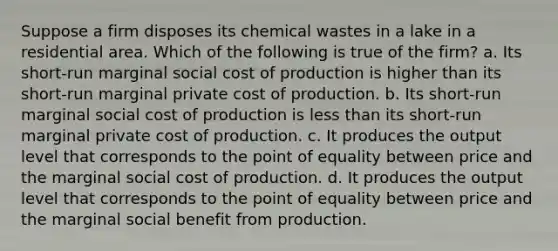 Suppose a firm disposes its chemical wastes in a lake in a residential area. Which of the following is true of the firm? a. Its short-run marginal social cost of production is higher than its short-run marginal private cost of production. b. Its short-run marginal social cost of production is less than its short-run marginal private cost of production. c. It produces the output level that corresponds to the point of equality between price and the marginal social cost of production. d. It produces the output level that corresponds to the point of equality between price and the marginal social benefit from production.