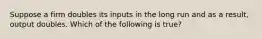 Suppose a firm doubles its inputs in the long run and as a result, output doubles. Which of the following is true?