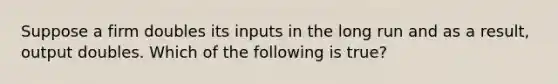 Suppose a firm doubles its inputs in the long run and as a result, output doubles. Which of the following is true?