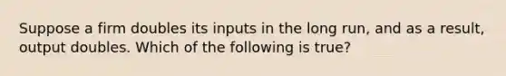 Suppose a firm doubles its inputs in the long run, and as a result, output doubles. Which of the following is true?