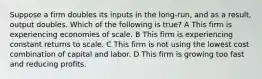 Suppose a firm doubles its inputs in the long-run, and as a result, output doubles. Which of the following is true? A This firm is experiencing economies of scale. B This firm is experiencing constant returns to scale. C This firm is not using the lowest cost combination of capital and labor. D This firm is growing too fast and reducing profits.