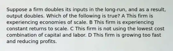 Suppose a firm doubles its inputs in the long-run, and as a result, output doubles. Which of the following is true? A This firm is experiencing economies of scale. B This firm is experiencing constant returns to scale. C This firm is not using the lowest cost combination of capital and labor. D This firm is growing too fast and reducing profits.