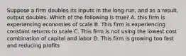 Suppose a firm doubles its inputs in the long-run, and as a result, output doubles. Which of the following is true? A. this firm is experiencing economies of scale B. This firm is experiencing constant returns to scale C. This firm is not using the lowest cost combination of capital and labor D. This firm is growing too fast and reducing profits