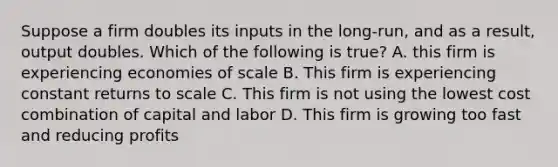 Suppose a firm doubles its inputs in the long-run, and as a result, output doubles. Which of the following is true? A. this firm is experiencing economies of scale B. This firm is experiencing constant returns to scale C. This firm is not using the lowest cost combination of capital and labor D. This firm is growing too fast and reducing profits