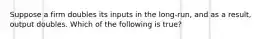 Suppose a firm doubles its inputs in the long-run, and as a result, output doubles. Which of the following is true?