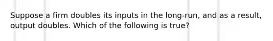 Suppose a firm doubles its inputs in the long-run, and as a result, output doubles. Which of the following is true?