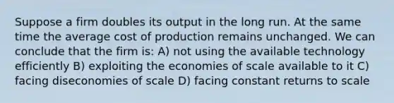 Suppose a firm doubles its output in the long run. At the same time the average cost of production remains unchanged. We can conclude that the firm is: A) not using the available technology efficiently B) exploiting the economies of scale available to it C) facing diseconomies of scale D) facing constant returns to scale