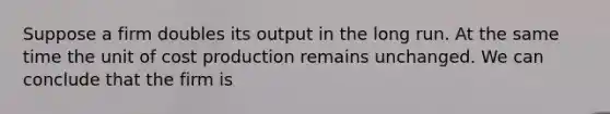 Suppose a firm doubles its output in the long run. At the same time the unit of cost production remains unchanged. We can conclude that the firm is