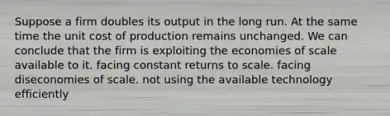 Suppose a firm doubles its output in the long run. At the same time the unit cost of production remains unchanged. We can conclude that the firm is exploiting the economies of scale available to it. facing constant returns to scale. facing diseconomies of scale. not using the available technology efficiently