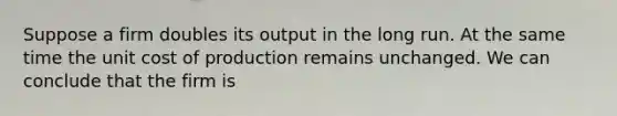 Suppose a firm doubles its output in the long run. At the same time the unit cost of production remains unchanged. We can conclude that the firm is