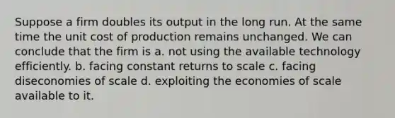 Suppose a firm doubles its output in the long run. At the same time the unit cost of production remains unchanged. We can conclude that the firm is a. not using the available technology efficiently. b. facing constant returns to scale c. facing diseconomies of scale d. exploiting the economies of scale available to it.