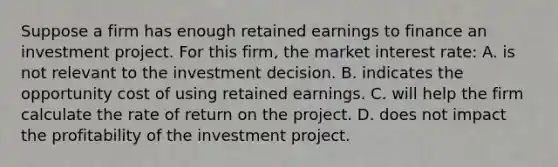 Suppose a firm has enough retained earnings to finance an investment project. For this firm, the market interest rate: A. is not relevant to the investment decision. B. indicates the opportunity cost of using retained earnings. C. will help the firm calculate the rate of return on the project. D. does not impact the profitability of the investment project.