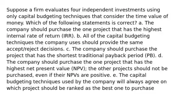 Suppose a firm evaluates four independent investments using only capital budgeting techniques that consider the time value of money. Which of the following statements is correct? a. The company should purchase the one project that has the highest internal rate of return (IRR). b. All of the capital budgeting techniques the company uses should provide the same accept/reject decisions. c. The company should purchase the project that has the shortest traditional payback period (PB). d. The company should purchase the one project that has the highest net present value (NPV); the other projects should not be purchased, even if their NPVs are positive. e. The capital budgeting techniques used by the company will always agree on which project should be ranked as the best one to purchase