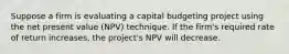 Suppose a firm is evaluating a capital budgeting project using the net present value (NPV) technique. If the firm's required rate of return increases, the project's NPV will decrease.