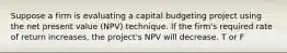 Suppose a firm is evaluating a capital budgeting project using the net present value (NPV) technique. If the firm's required rate of return increases, the project's NPV will decrease. T or F