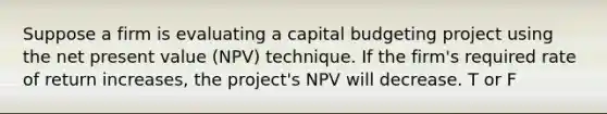 Suppose a firm is evaluating a capital budgeting project using the net present value (NPV) technique. If the firm's required rate of return increases, the project's NPV will decrease. T or F