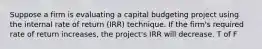 Suppose a firm is evaluating a capital budgeting project using the internal rate of return (IRR) technique. If the firm's required rate of return increases, the project's IRR will decrease. T of F