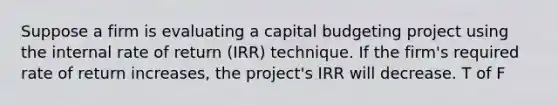 Suppose a firm is evaluating a capital budgeting project using the internal rate of return (IRR) technique. If the firm's required rate of return increases, the project's IRR will decrease. T of F