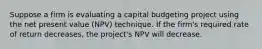 Suppose a firm is evaluating a capital budgeting project using the net present value (NPV) technique. If the firm's required rate of return decreases, the project's NPV will decrease.