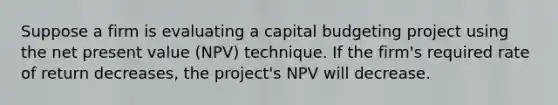 Suppose a firm is evaluating a capital budgeting project using the net present value (NPV) technique. If the firm's required rate of return decreases, the project's NPV will decrease.