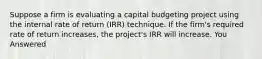 Suppose a firm is evaluating a capital budgeting project using the internal rate of return (IRR) technique. If the firm's required rate of return increases, the project's IRR will increase. You Answered