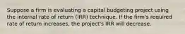 Suppose a firm is evaluating a capital budgeting project using the internal rate of return (IRR) technique. If the firm's required rate of return increases, the project's IRR will decrease.