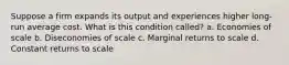 Suppose a firm expands its output and experiences higher long-run average cost. What is this condition called? a. Economies of scale b. Diseconomies of scale c. Marginal returns to scale d. Constant returns to scale