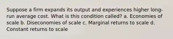 Suppose a firm expands its output and experiences higher long-run average cost. What is this condition called? a. Economies of scale b. Diseconomies of scale c. Marginal returns to scale d. Constant returns to scale