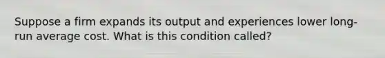 Suppose a firm expands its output and experiences lower long-run average cost. What is this condition called?