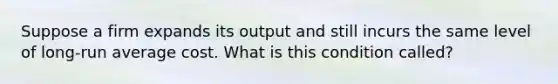 Suppose a firm expands its output and still incurs the same level of long-run average cost. What is this condition called?