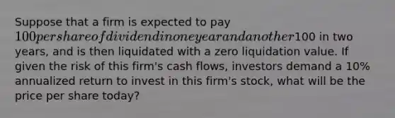 Suppose that a firm is expected to pay 100 per share of dividend in one year and another100 in two years, and is then liquidated with a zero liquidation value. If given the risk of this firm's cash flows, investors demand a 10% annualized return to invest in this firm's stock, what will be the price per share today?