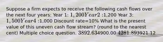 Suppose a firm expects to receive the following cash flows over the next four years: Year 1: 1,200 Year 2:1,200 Year 3: 1,500 Year 4:1,000 Discount rate=10% What is the present value of this uneven cash flow stream? (round to the nearest cent) Multiple choice question. 3892.634900.00 4281.893921.12