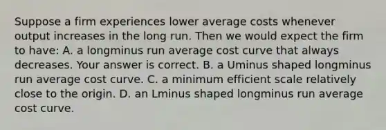 Suppose a firm experiences lower average costs whenever output increases in the long run. Then we would expect the firm to​ have: A. a longminus run average cost curve that always decreases. Your answer is correct. B. a Uminus shaped longminus run average cost curve. C. a minimum efficient scale relatively close to the origin. D. an Lminus shaped longminus run average cost curve.