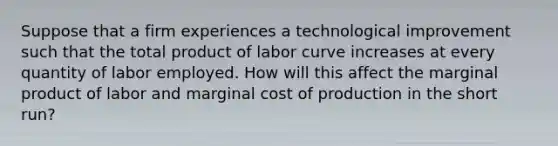 Suppose that a firm experiences a technological improvement such that the total product of labor curve increases at every quantity of labor employed. How will this affect the marginal product of labor and marginal cost of production in the short run?