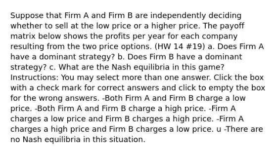 Suppose that​ Firm A and Firm B are independently deciding whether to sell at the low price or a higher price. The payoff matrix below shows the profits per year for each company resulting from the two price options. (HW 14 #19) a. Does​ Firm A have a dominant strategy? b. Does​ Firm B have a dominant strategy? c. What are the Nash equilibria in this​ game? Instructions: You may select more than one answer. Click the box with a check mark for correct answers and click to empty the box for the wrong answers. -Both Firm A and Firm B charge a low price. -Both Firm A and Firm B charge a high price. -Firm A charges a low price and Firm B charges a high price. -Firm A charges a high price and Firm B charges a low price. u -There are no Nash equilibria in this situation.