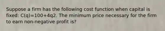 Suppose a firm has the following cost function when capital is fixed: C(q)=100+4q2. The minimum price necessary for the firm to earn non-negative profit is?