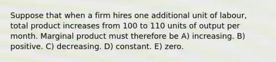 Suppose that when a firm hires one additional unit of labour, total product increases from 100 to 110 units of output per month. Marginal product must therefore be A) increasing. B) positive. C) decreasing. D) constant. E) zero.