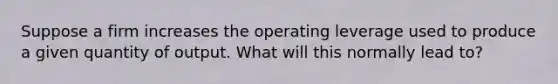 Suppose a firm increases the operating leverage used to produce a given quantity of output. What will this normally lead to?