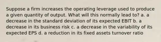 Suppose a firm increases the operating leverage used to produce a given quantity of output. What will this normally lead to? a. a decrease in the standard deviation of its expected EBIT b. a decrease in its business risk c. a decrease in the variability of its expected EPS d. a reduction in its fixed assets turnover ratio