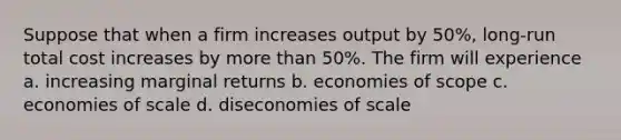 Suppose that when a firm increases output by 50%, long-run total cost increases by more than 50%. The firm will experience a. increasing marginal returns b. economies of scope c. economies of scale d. diseconomies of scale