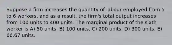 Suppose a firm increases the quantity of labour employed from 5 to 6 workers, and as a result, the firm's total output increases from 100 units to 400 units. The marginal product of the sixth worker is A) 50 units. B) 100 units. C) 200 units. D) 300 units. E) 66.67 units.