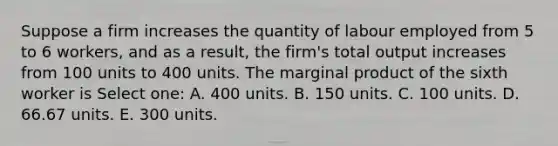 Suppose a firm increases the quantity of labour employed from 5 to 6 workers, and as a result, the firm's total output increases from 100 units to 400 units. The marginal product of the sixth worker is Select one: A. 400 units. B. 150 units. C. 100 units. D. 66.67 units. E. 300 units.