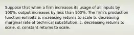 Suppose that when a firm increases its usage of all inputs by 100%, output increases by less than 100%. The firm's production function exhibits a. increasing returns to scale b. decreasing marginal rate of technical substitution. c. decreasing returns to scale. d. constant returns to scale.