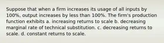 Suppose that when a firm increases its usage of all inputs by 100%, output increases by less than 100%. The firm's production function exhibits a. increasing returns to scale b. decreasing marginal rate of technical substitution. c. decreasing returns to scale. d. constant returns to scale.