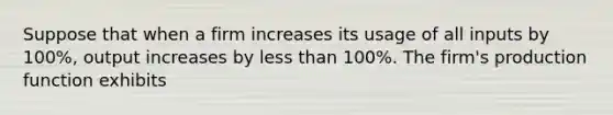 Suppose that when a firm increases its usage of all inputs by 100%, output increases by less than 100%. The firm's production function exhibits