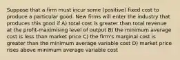 Suppose that a firm must incur some (positive) fixed cost to produce a particular good. New firms will enter the industry that produces this good if A) total cost is greater than total revenue at the profit-maximising level of output B) the minimum average cost is less than market price C) the firm's marginal cost is greater than the minimum average variable cost D) market price rises above minimum average variable cost