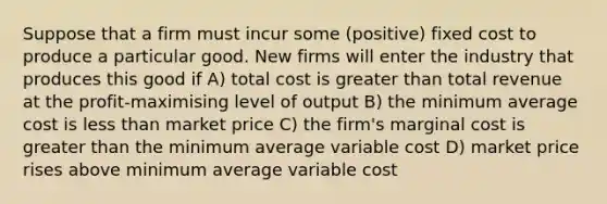 Suppose that a firm must incur some (positive) fixed cost to produce a particular good. New firms will enter the industry that produces this good if A) total cost is greater than total revenue at the profit-maximising level of output B) the minimum average cost is less than market price C) the firm's marginal cost is greater than the minimum average variable cost D) market price rises above minimum average variable cost